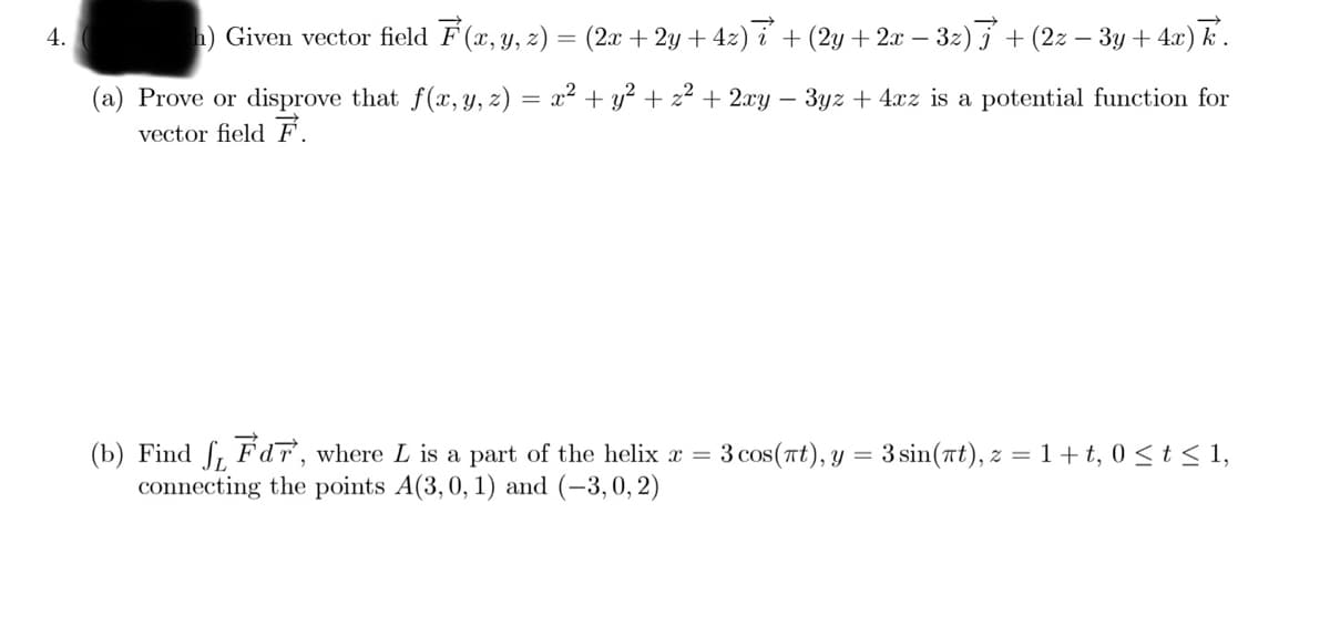 h) Given vector field F (x, y, z) = (2x + 2y + 42) i + (2y +2x –.
- 32) +
(2z – 3y + 4x) k.
4.
(a) Prove or disprove that f(x, Y, z) = x² + y² + z² + 2xy – 3yz + 4xz is a potential function for
vector field F.
(b) Find ſ, Fdr, where L is a part of the helix x =
connecting the points A(3,0, 1) and (-3,0, 2)
3 cos (rt), у
= 3 sin(rt), z =1+t, 0 < t < 1,
