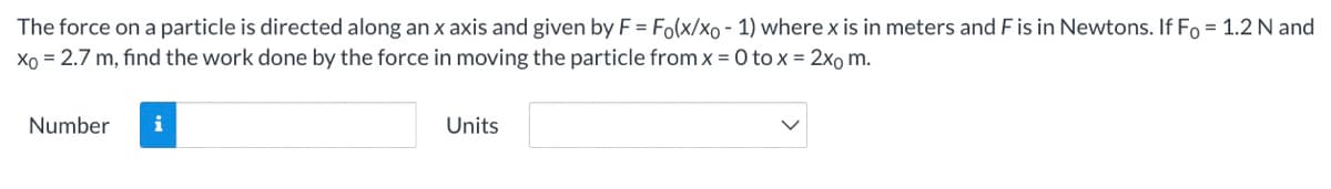 The force on a particle is directed along an x axis and given by F = Fo(x/xo - 1) where x is in meters and F is in Newtons. If Fo = 1.2 N and
Xo = 2.7 m, find the work done by the force in moving the particle from x =0 to x = 2xo m.
Number
i
Units
