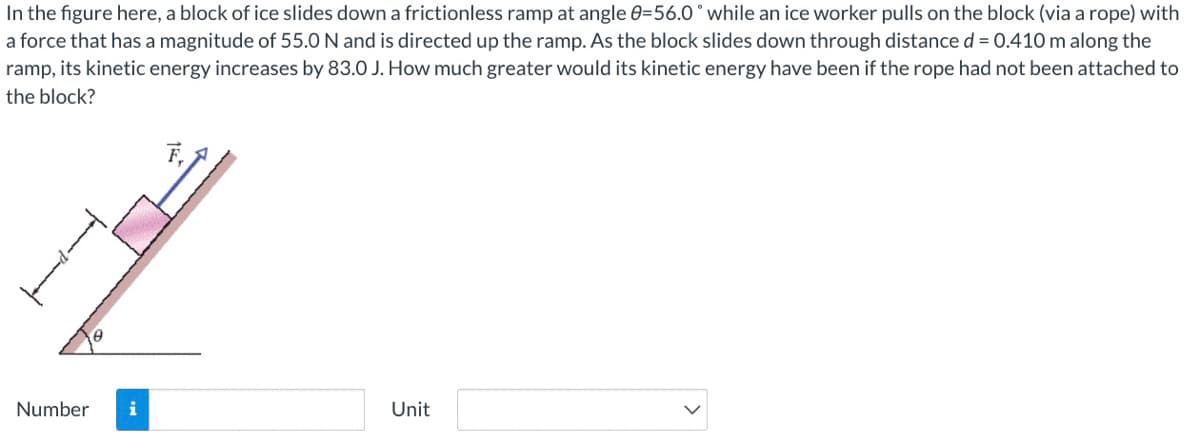 In the figure here, a block of ice slides downa frictionless ramp at angle 0=56.0° while an ice worker pulls on the block (via a rope) with
a force that has a magnitude of 55.0 N and is directed up the ramp. As the block slides down through distance d = 0.410 m along the
ramp, its kinetic energy increases by 83.0 J. How much greater would its kinetic energy have been if the rope had not been attached to
the block?
Number
Unit
