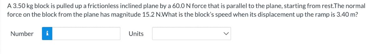 A 3.50 kg block is pulled up a frictionless inclined plane by a 60.0 N force that is parallel to the plane, starting from rest.The normal
force on the block from the plane has magnitude 15.2 N.What is the block's speed when its displacement up the ramp is 3.40 m?
Number
i
Units
