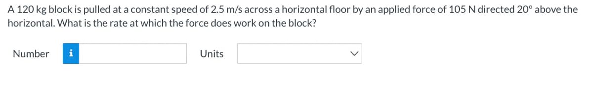 A 120 kg block is pulled at a constant speed of 2.5 m/s across a horizontal floor by an applied force of 105 N directed 20° above the
horizontal. What is the rate at which the force does work on the block?
Number
i
Units
