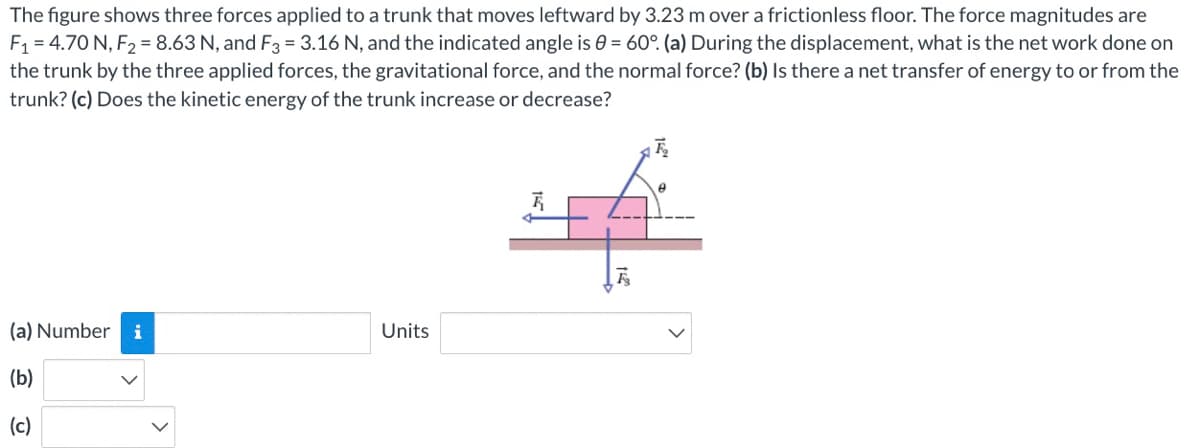 The figure shows three forces applied to a trunk that moves leftward by 3.23 m over a frictionless floor. The force magnitudes are
F1 = 4.70 N, F2 = 8.63 N, and F3 = 3.16 N, and the indicated angle is 0 = 60°. (a) During the displacement, what is the net work done on
the trunk by the three applied forces, the gravitational force, and the normal force? (b) Is there a net transfer of energy to or from the
trunk? (c) Does the kinetic energy of the trunk increase or decrease?
(a) Number
i
Units
(b)
(c)
>

