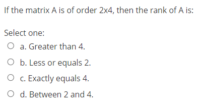 If the matrix A is of order 2x4, then the rank of A is:
Select one:
O a. Greater than 4.
O b. Less or equals 2.
O c. Exactly equals 4.
O d. Between 2 and 4.
