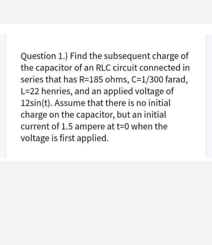 Question 1.) Find the subsequent charge of
the capacitor of an RLC circuit connected in
series that has R=185 ohms, C=1/300 farad,
L=22 henries, and an applied voltage of
12sin(t). Assume that there is no initial
charge on the capacitor, but an initial
current of 1.5 ampere at t-0 when the
voltage is first applied.
