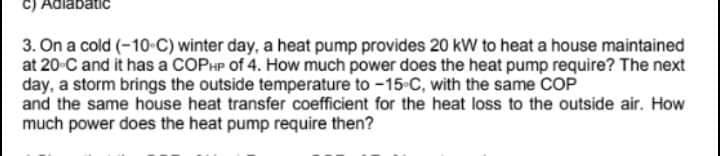 C) Adiabatic
3. On a cold (-10-C) winter day, a heat pump provides 20 kW to heat a house maintained
at 20-C and it has a COPHP of 4. How much power does the heat pump require? The next
day, a storm brings the outside temperature to -15-C, with the same COP
and the same house heat transfer coefficient for the heat loss to the outside air. How
much power does the heat pump require then?
