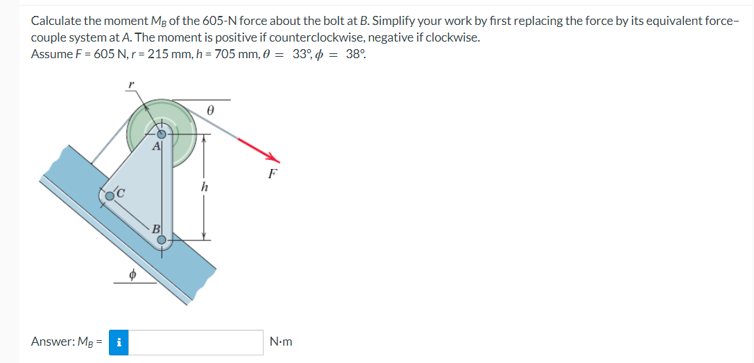 Calculate the moment MB of the 605-N force about the bolt at B. Simplify your work by first replacing the force by its equivalent force-
couple system at A. The moment is positive if counterclockwise, negative if clockwise.
Assume F = 605 N, r = 215 mm, h = 705 mm, 0 = 33°, = 38°
Answer: MB = i
Ꮎ
h
N.m