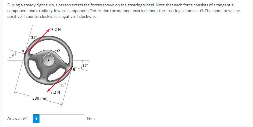 During a steady right turn, a person exerts the forces shown on the steering wheel. Note that each force consists of a tangential
component and a radially-inward component. Determine the moment exerted about the steering column at O. The moment will be
positive if counterclockwise, negative if clockwise.
17°
Answer: M =
35°
330 mm
i
7.2 N
35°
7.2 N
B
17°
N.m