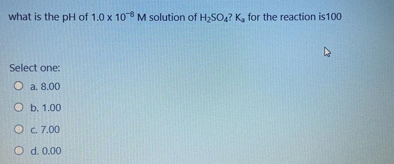what is the pH of 1.0 x 108 M solution of H2S04? Ka for the reaction is100
Select one:
О а. 8.00
ОБ. 1.00
O . 7.00
O d. 0.00

