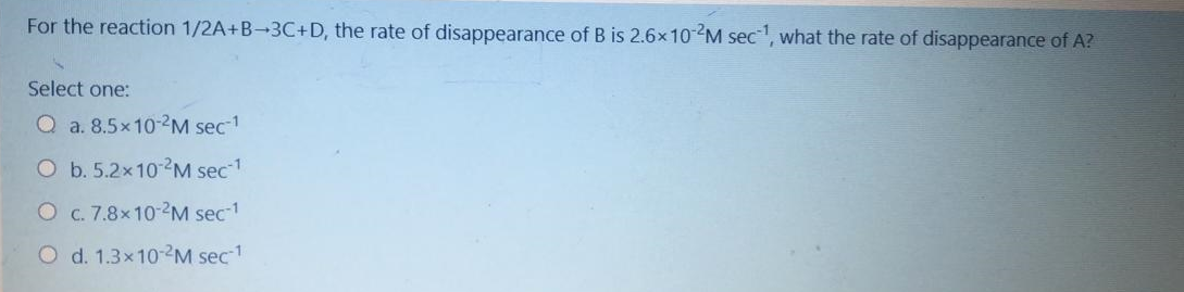 For the reaction 1/2A+B-3C+D, the rate of disappearance of B is 2.6×10M sec, what the rate of disappearance of A?
Select one:
Q a. 8.5x10-2M sec1
O b. 5.2x10 M sec1
O c. 7.8x10-2M sec-1
O d. 1.3x10-2M sec1
