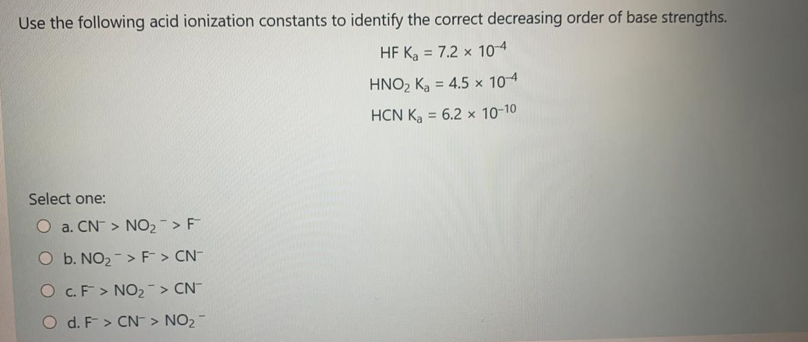 Use the following acid ionization constants to identify the correct decreasing order of base strengths.
HF K, = 7.2 x 104
HNO2 Ka = 4.5 x 104
HCN K, = 6.2 x 10-10
Select one:
a. CN > NO2 > F
O b. NO2 -> F > CN-
O c.F > NO2 > CN
O d. F > CN > NO2
