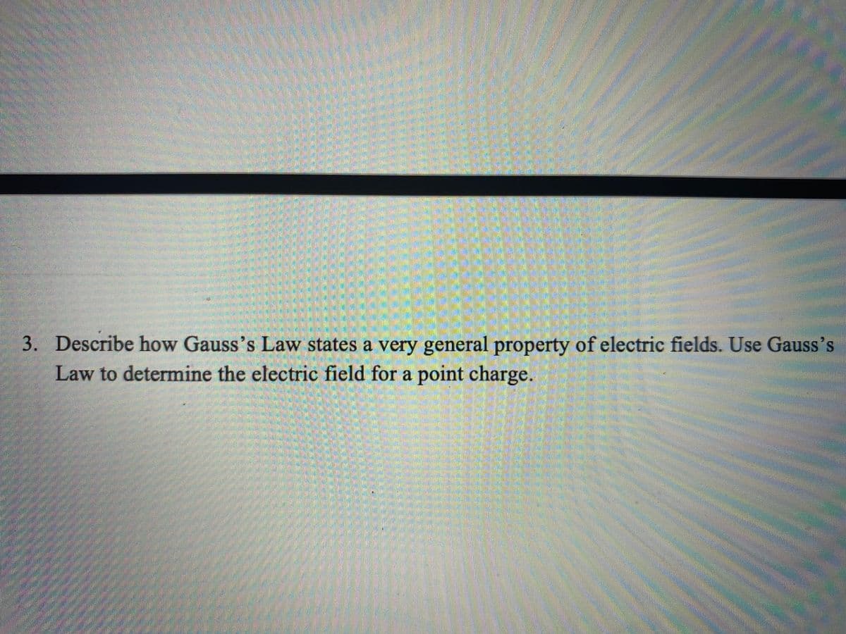 3. Describe how Gauss's Law states a very general property of electric fields. Use Gauss's
Law to determine the electric field for a point charge.
