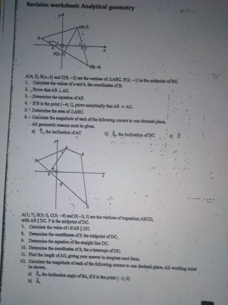 Revision worksheet: Analytical geometry
Al4; 5)
C-3)
A(4; 5), B(a;b) and C(8; -3) are the vertices of AABC. P(2; -1) is the midpoint of BC.
1. Calculate the valnes of a and b, the coordinates of B.
2. Prove that AB LAC.
3.Determine the equation of AP.
4. IfB is the point (-4; 1), prove analyticąlly that AB = AC.
5 Determine the area of AABC.
6. Calculate the magnitude of cach of the following correct to one decimal place.
All geometric reasons mmst be given.
a) T, the inclination of AC
b) S, the inclination of BC
Af1; 7), B(3; t), C(5; –9) and D(-3; 3) are the vertices of trapezium ABCD,
with AB | DC. P is the midpoint of DC.
2 Calculate the valae of r if AB || DC.
8. Determine the coordinates of P, the midpoint of DC.
9. Determine the equation of the straight line DC.
10. Determine the coordinafes of S, the x-intercept ofDC.
11. Find the length of AD, giving your answer in simplest surd form.
12. Calculate the magnitade of cach of the following correct to ane decimal place. All working must
be shown.
) , the inclination angle of SA, if S is the point (-1; 0)
b) A
