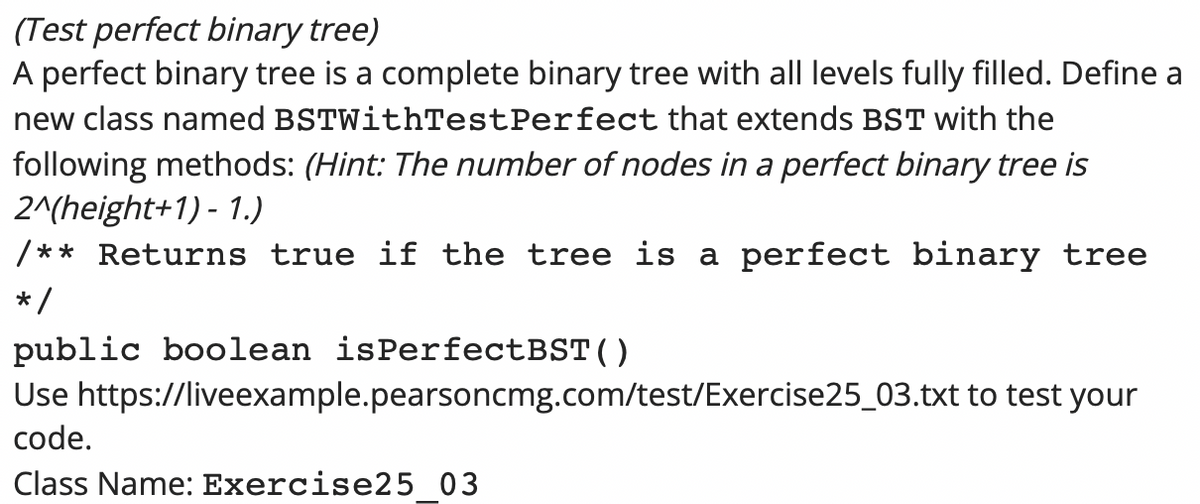 (Test perfect binary tree)
A perfect binary tree is a complete binary tree with all levels fully filled. Define a
new class named BSTWithTestPerfect that extends BST with the
following methods: (Hint: The number of nodes in a perfect binary tree is
2^(height+1) - 1.)
/** Returns true if the tree is a perfect binary tree
*/
public boolean isPerfectBST()
Use https://liveexample.pearsoncmg.com/test/Exercise25_03.txt to test your
code.
Class Name: Exercise25 03