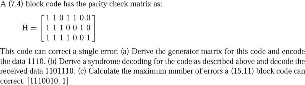 A (7,4) block code has the parity check matrix as:
[11011001
H = | 11100 1 0
[11110 01.
This code can correct a single error. (a) Derive the generator matrix for this code and encode
the data 1110. (b) Derive a syndrome decoding for the code as described above and decode the
received data 1101110. (c) Calculate the maximum number of errors a (15,11) block code can
correct. [1110010, 1]
