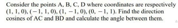 Consider the points A, B, C, D where coordinates are respectively
(1, 1, 0), (-1, 1, 0), (1, -1, 0), (0, – 1, 1). Find the direction
cosines of AC and BD and calculate the angle between them.
