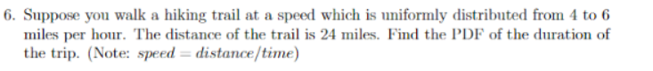 6. Suppose you walk a hiking trail at a speed which is uniformly distributed from 4 to 6
miles per hour. The distance of the trail is 24 miles. Find the PDF of the duration of
the trip. (Note: speed = distance/time)
