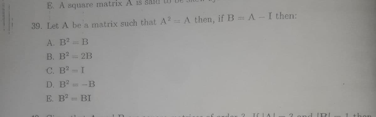 E. A square matrix A s sald
39. Let A be a matrix such that A2 A then, if B = A-I then:
A. B? = B
B. B2 = 2B
C. B2 = I
D. B2 = -B
E. B2 = BI
If LAI
3. ond IRI
fordar ?
1 then
