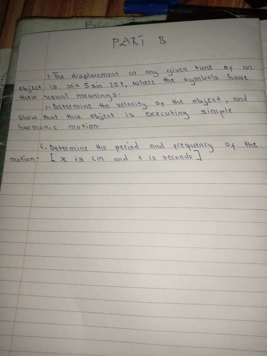 Bar
PART
t The displacement at any given time
3C=5 sin 20t, where
of
an
the
Symbols have
object is
Hheir usual meanings
i.Betermine the velocity of the object, and
this object
is ececauting simple
Show that
har monic
mation-
ñ. Deter mine Hhe period aind frequency
[x is
of the
motion-
Cind
t is seconds
