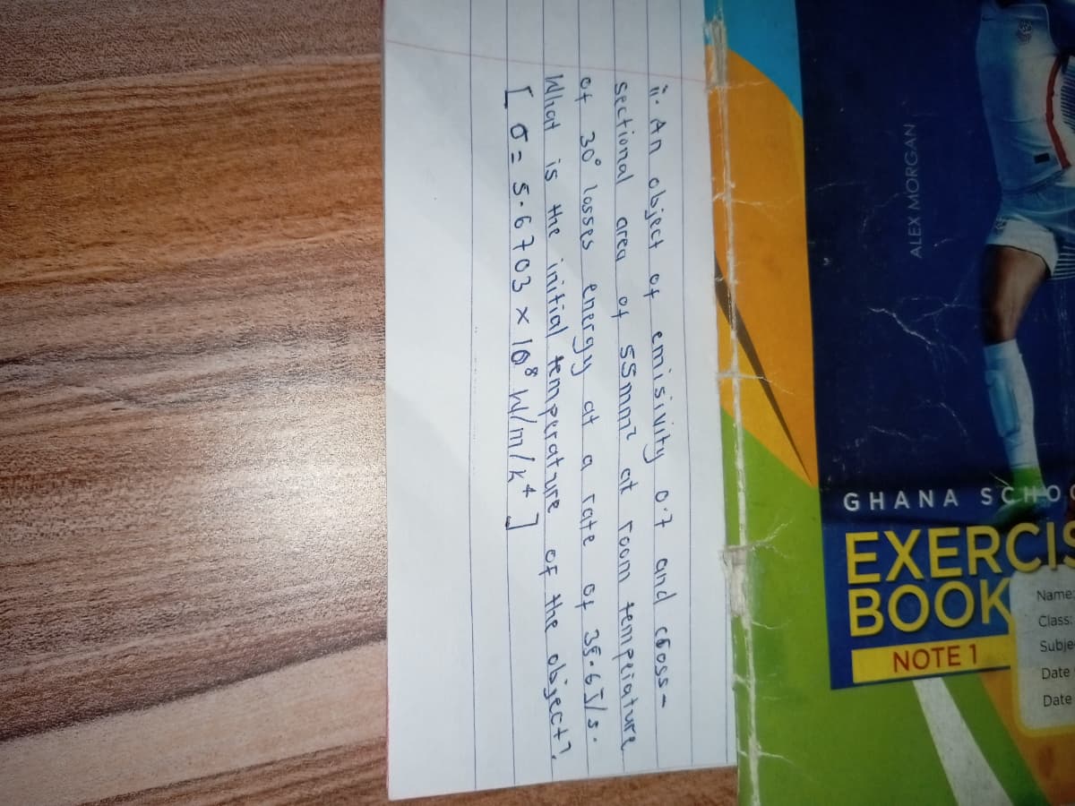 GHANA SCHOC
EXERCIS
BOOK
NOTE 1
ALEX MORGAN
- An object of emisivity 07 and cooss-
sectional
of SSmm? ait
room tempeiature
area
of 30 lasseS energy dt
What is the initial temperature
I o=5.6703 x 103 w/m/x+]
a rate
of 35.65/s.
of the object?
