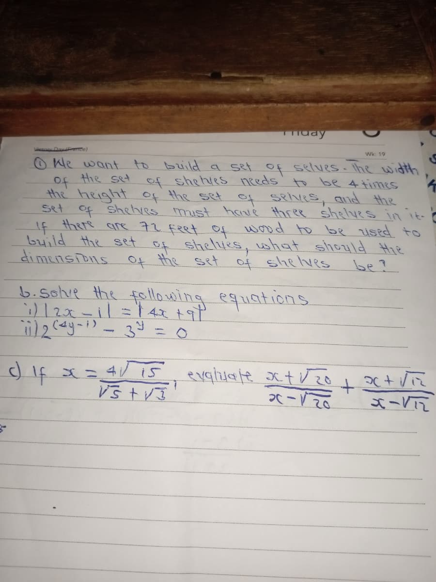 mday
Lcton Daw nce)
Wk: 19
OWe want
of Hie set of shehies needs to be 4 times
the height of the set of selves, and the
set of Shetves must have three shelves in it-C
If there are 72 feet Of wood to be Used to
build the set of shelves, what should Hie
di mensions Of the set
to build a set Of selves. Ihe witth
of shelves
be?
b.sclve the following equations
ニ○
c) If x= 4V15 evghuate xt Vzo
Vš t VJ
