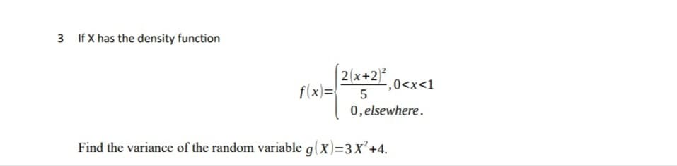 3 If X has the density function
2(x+2)
f(x)=
,0<x<1
5
0, elsewhere.
Find the variance of the random variable g(X)=3x²+4.
