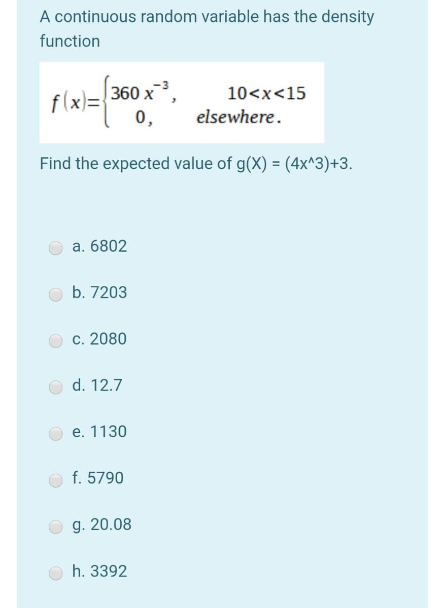 A continuous random variable has the density
function
-3
360 х ,
10<x<15
f(x)=
0,
elsewhere.
Find the expected value of g(X) = (4x^3)+3.
a. 6802
b. 7203
С. 2080
d. 12.7
е. 1130
f. 5790
g. 20.08
h. 3392
