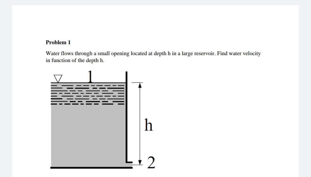 Problem 1
Water flows through a small opening located at depth h in a large reservoir. Find water velocity
in function of the depth h.
h
