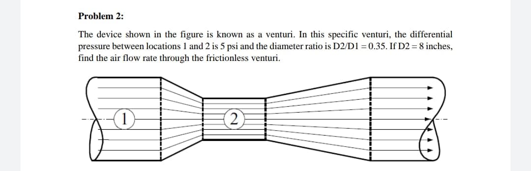 Problem 2:
The device shown in the figure is known as a venturi. In this specific venturi, the differential
pressure between locations 1 and 2 is 5 psi and the diameter ratio is D2/D1 = 0.35. If D2 = 8 inches,
find the air flow rate through the frictionless venturi.
(2)
