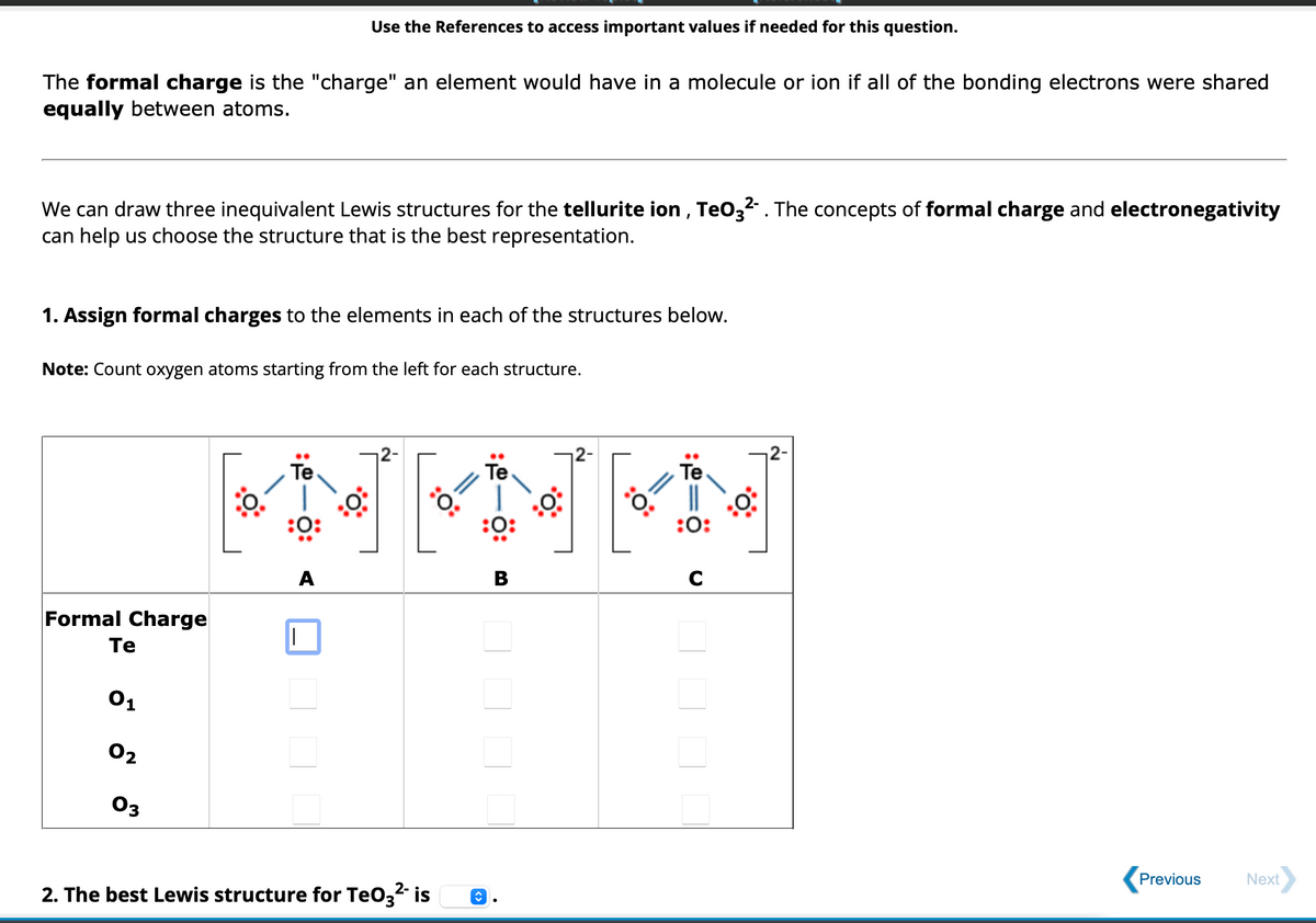The formal charge is the "charge" an element would have in a molecule or ion if all of the bonding electrons were shared
equally between atoms.
We can draw three inequivalent Lewis structures for the tellurite ion, TeO32-. The concepts of formal charge and electronegativity
can help us choose the structure that is the best representation.
1. Assign formal charges to the elements in each of the structures below.
Note: Count oxygen atoms starting from the left for each structure.
Formal Charge
Te
0₁
Use the References to access important values if needed for this question.
02
03
Te
Te
HENKI
:0:
B
:0:
|
2-
2. The best Lewis structure for TeO3²- is
↑
:0:
:0:
C
Previous
Next