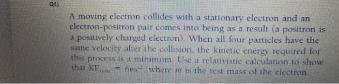 04)
A moving electron collides with a stationary electron and an
electron-positron pair comes into being as a result (a positron is
a positively charged electron). When all four particles have the
same velocity after the collision, the kinetic energy required for
this process is a minimum Use a relativistic calculation to show
that KE,
6me, where m is the rest mass of the electron.
%3D
