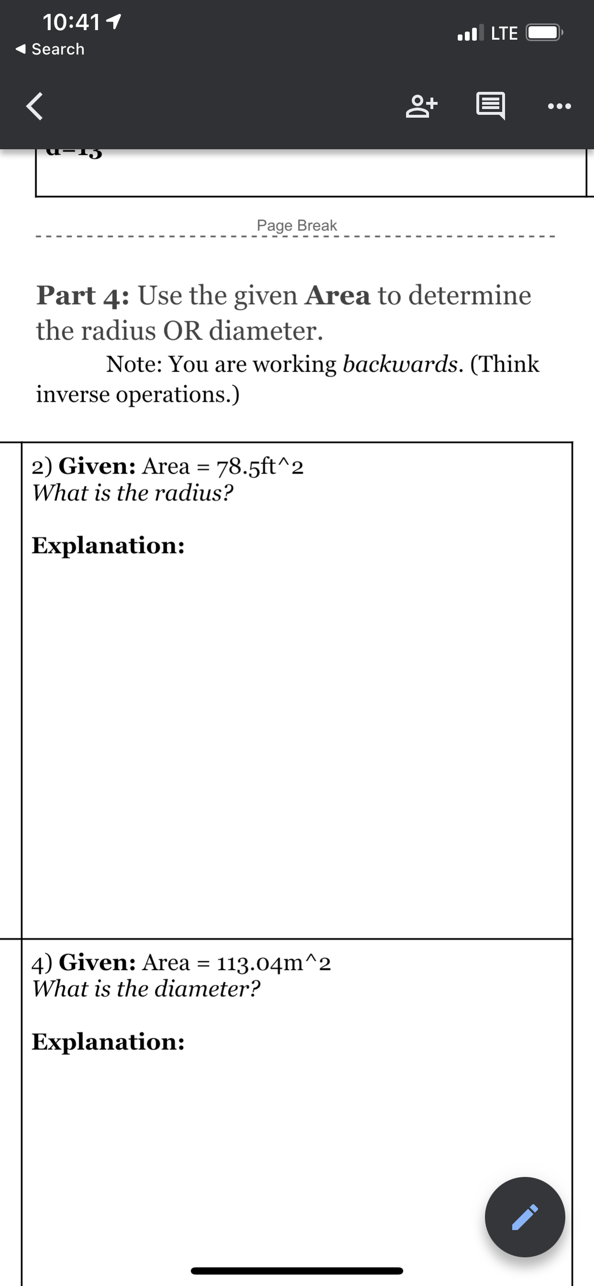 10:411
l LTE
Search
Page Break
Part 4: Use the given Area to determine
the radius OR diameter.
Note: You are working backwards. (Think
inverse operations.)
2) Given: Area = 78.5ft^2
What is the radius?
Explanation:
4) Given: Area = 113.04m^2
What is the diameter?
Explanation:
