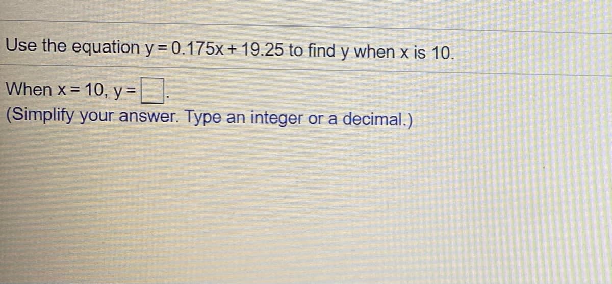 Use the equation y = 0.175x + 19.25 to find y when x is 10.
When x= 10, y =
(Simplify your answer. Type an integer or a decimal.)
