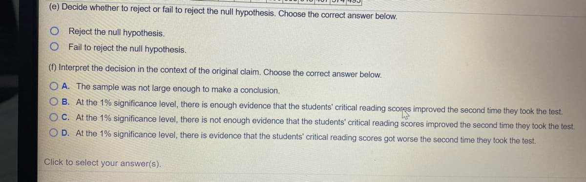 (e) Decide whether to reject or fail to reject the null hypothesis. Choose the correct answer below.
Reject the null hypothesis.
Fail to reject the null hypothesis.
(f) Interpret the decision in the context of the original claim. Choose the correct answer below.
O A. The sample was not large enough to make a conclusion.
O B. At the 1% significance level, there is enough evidence that the students' critical reading scores improved the second time they took the test.
O C. At the 1% significance level, there is not enough evidence that the students' critical reading scores improved the second time they took the test.
O D. At the 1% significance level, there is evidence that the students' critical reading scores got worse the second time they took the test.
Click to select your answer(s).
