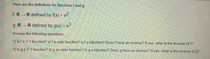 Here are the definitions for functions f and g.
f R
R defined by f(x) = x2
g: R R defined by g(x) = x3
Answer the following questions
1) is fa 1-1 function? is fa onto function? is f a bijection? Does f have an inverse? If yes, what is the inverse of f?
1) is ga 1-1 function? is g an onto function? is g a bijection? Does g have an inverse? If yes, what is the inverse of g?
