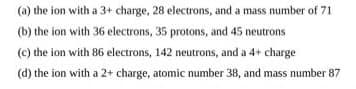 (a) the ion with a 3+ charge, 28 electrons, and a mass number of 71
(b) the ion with 36 electrons, 35 protons, and 45 neutrons
(c) the ion with 86 electrons, 142 neutrons, and a 4+ charge
(d) the ion with a 2+ charge, atomic number 38, and mass number 87
