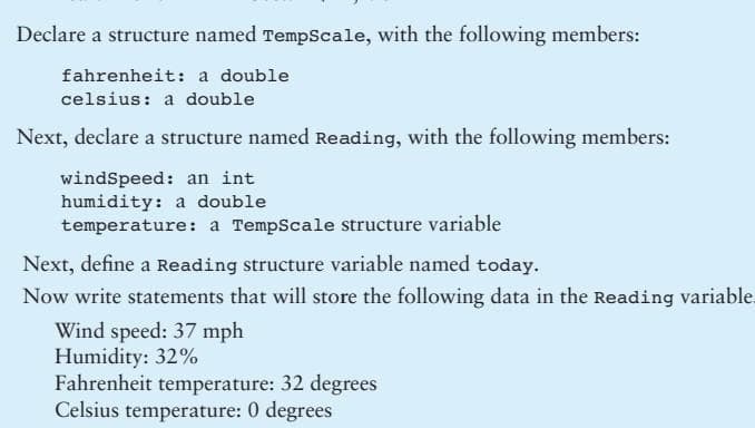 Declare a structure named TempScale, with the following members:
fahrenheit: a double
celsius: a double
Next, declare a structure named Reading, with the following members:
windspeed: an int
humidity: a double
temperature: a TempScale structure variable
Next, define a Reading structure variable named today.
Now write statements that will store the following data in the Reading variable.
Wind speed: 37 mph
Humidity: 32%
Fahrenheit temperature: 32 degrees
Celsius temperature: 0 degrees
