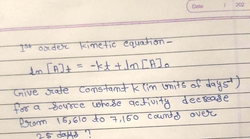 Date
202
It order kimetic equation-
Im FAI+ = -kt tJm cAJo
%3D
Comstamt k lim onits of dayst
Give Jeate
for a Source whode qctivity decoease
Prom 15,61o to 7,150 Countd over
25 days T
