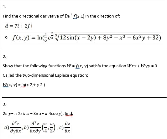 1.
Find the directional derivative of Du f(2,1) in the direction of:
d = 7ỉ + 2j \
To f(x, y) = InGes V12 sin(x – 2y) + 8y² – x³ – 6x²y + 32)
2.
Show that the following functions W = f{x, y) satisfy the equation Wxx + Wyy = 0
Called the two-dimensional Laplace equation:
W(x, y) = In(x 2 + y 2 )
3.
2е у- п 2sinx - Зе х- п 4соs(y), find:
a2z
a²z n n
dz
а)
əxây (75) .c);
6)
дудх
дхду
