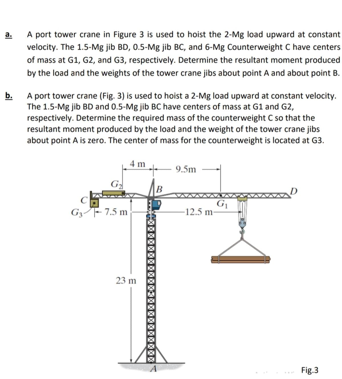 а.
A port tower crane in Figure 3 is used to hoist the 2-Mg load upward at constant
velocity. The 1.5-Mg jib BD, 0.5-Mg jib BC, and 6-Mg Counterweight C have centers
of mass at G1, G2, and G3, respectively. Determine the resultant moment produced
by the load and the weights of the tower crane jibs about point A and about point B.
A port tower crane (Fig. 3) is used to hoist a 2-Mg load upward at constant velocity.
The 1.5-Mg jib BD and 0.5-Mg jib BC have centers of mass at G1 and G2,
respectively. Determine the required mass of the counterweight C so that the
resultant moment produced by the load and the weight of the tower crane jibs
about point A is zero. The center of mass for the counterweight is located at G3.
b.
4 m
- 9.5m
G2
B
C
G1
12.5 m
G3/F- 7.5 m
23 m
A
Fig.3
