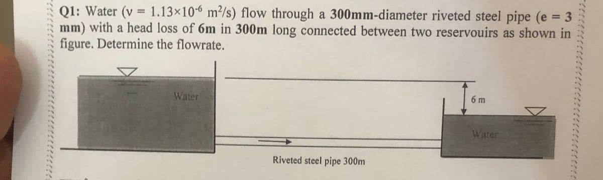 Q1: Water (v 1.13×106 m²/s) flow through a 300mm-diameter riveted steel pipe (e = 3
mm) with a head loss of 6m in 300m long connected between two reservouirs as shown in
figure. Determine the flowrate.
Water
Riveted steel pipe 300m
6 m
Water