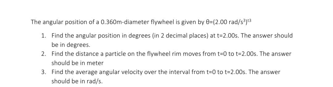 The angular position of a 0.360m-diameter flywheel is given by 0=(2.00 rad/s³)t3
1. Find the angular position in degrees (in 2 decimal places) at t=2.00s. The answer should
be in degrees.
2. Find the distance a particle on the flywheel rim moves from t-0 to t=2.00s. The answer
should be in meter
3. Find the average angular velocity over the interval from t=0 to t=2.00s. The answer
should be in rad/s.
