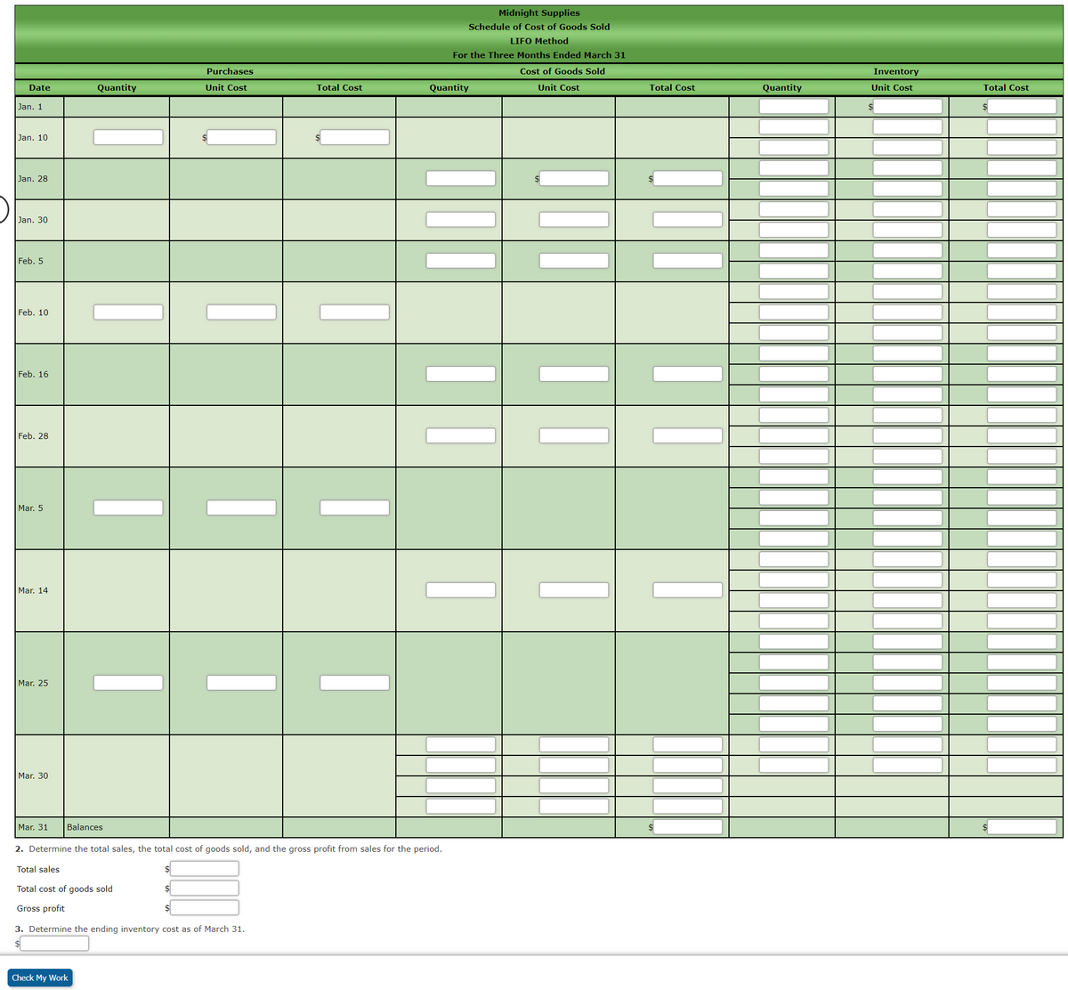 Midnight Supplies
Schedule of Cost of Goods Sold
LIFO Method
For the Three Months Ended March 31
Purchases
Cost of Goods Sold
Inventory
Date
Quantity
Unit Cost
Total Cost
Quantity
Unit Cost
Total Cost
Quantity
Unit Cost
Total Cost
Jan. 1
Jan. 10
Jan, 28
Jan. 30
Feb. 5
Feb. 10
Feb. 16
Feb. 28
Mar. 5
Mar. 14
Mar. 25
Mar. 30
Mar. 31
Balances
2. Determine the total sales, the total cost of goods sold, and the gross profit from sales for the period.
Total sales
Total cost of goods sold
Gross profit
3. Determine the ending inventory cost as of March 31.
Check My Work
