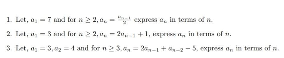 an-1
1. Let, a1 = 7 and for n 2 2, an = "1 express an in terms of n.
2. Let, a1 = 3 and for n > 2, an
= 2an-1 + 1, express a, in terms of n.
3. Let, a1 = 3, a2 = 4 and for n 2 3, an
2an-1 + an-2 - 5, express an in terms of n.
