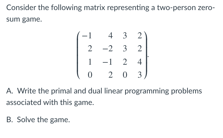Consider the following matrix representing a two-person zero-
sum game.
-1
4 3
2 -2 3
2
1
-1 2
4
2 0 3
A. Write the primal and dual linear programming problems
associated with this game.
B. Solve the game.
