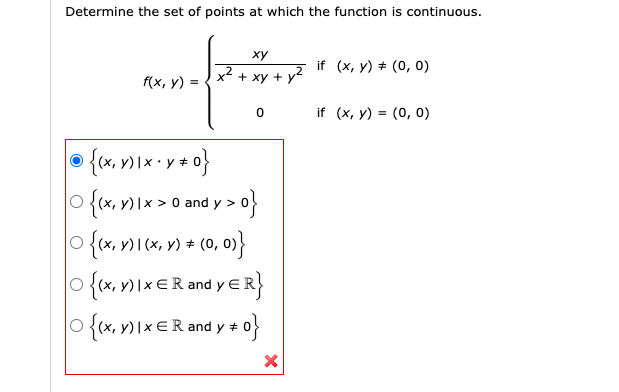 Determine the set of points at which the function is continuous.
ху
if (x, y) + (0, 0)
f(x, y) =
+ xy + y2
if (x, y) = (0, 0)
{ex, v) I× ·
{o<a
» * (0, 0)}
O {(x, y)|x > 0 and y >
O {x, )\x€R and y e
O {(x, v) Ix €R and y + 0}
