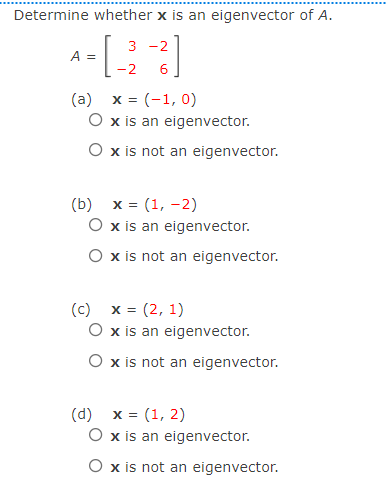 Determine whether x is an eigenvector of A.
3 -2
A =
-2
6
(a)
x = (-1, 0)
O x is an eigenvector.
O x is not an eigenvector.
(b)
x = (1, -2)
O x is an eigenvector.
O x is not an eigenvector.
(c) x = (2, 1)
O x is an eigenvector.
O x is not an eigenvector.
(d)
x = (1, 2)
O x is an eigenvector.
O x is not an eigenvector.
