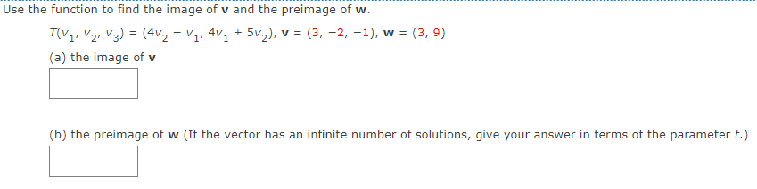 Use the function to find the image of v and the preimage of w.
T(V1, V2, V3) = (4v2 - Vị, 4V1 + 5v2), v = (3, -2, -1), w = (3, 9)
(a) the image of v
(b) the preimage of w (If the vector has an infinite number of solutions, give your answer in terms of the parameter t.)
