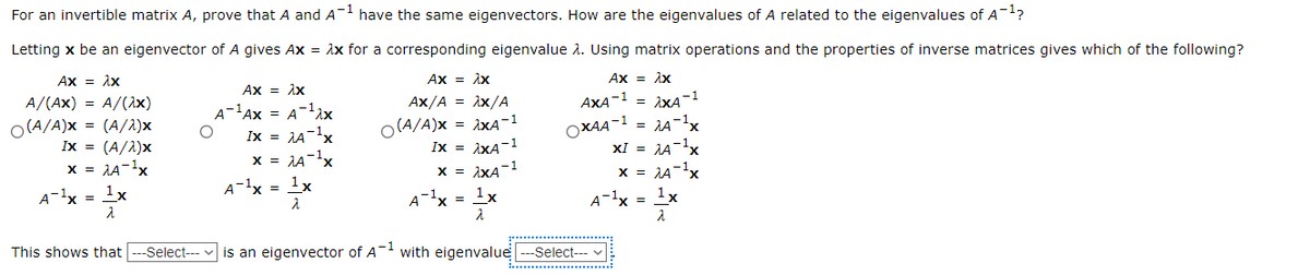 For an invertible matrix A, prove that A and A- have the same eigenvectors. How are the eigenvalues of A related to the eigenvalues of A?
Letting x be an eigenvector of A gives Ax = ix for a corresponding eigenvalue 2. Using matrix operations and the properties of inverse matrices gives which of the following?
Ax = Ax
Ax = ix
Ax = Ax
Ax = ix
A/(Ax) = A/(Ax)
Ax/A = ix/A
AXA-1 = ixA-1
A-'Ax = A-lax
Ix = JA-1x
O(A/A)x = (A/2)x
Ix = (A/1)x
O(A/A)x = iXA-1
Ix = iXA-1
x = iXA-1
OXAA-1 = 1A-1x
XI = AA-x
x = 1A-1x
x = AA-x
x = 1A-1x
A-lx =
1x
A-lx = 1x
A-'x = x
A-x = 1x
This shows that ---Select---
is an eigenvector of A with eigenvalue --Select--- v
...................... ..
