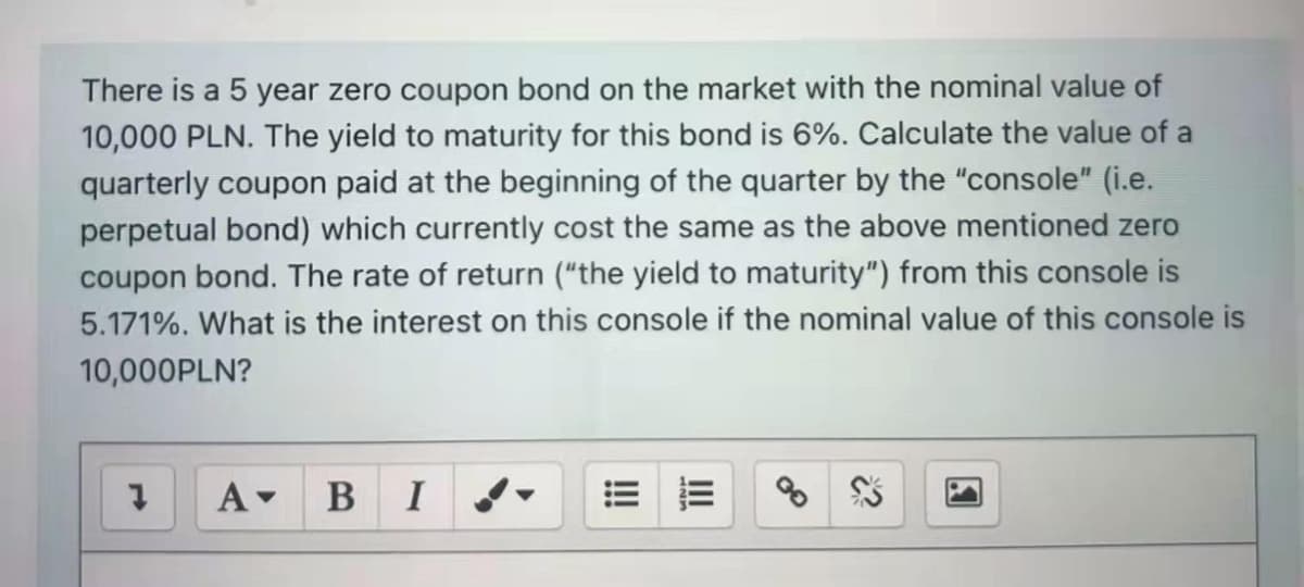 There is a 5 year zero coupon bond on the market with the nominal value of
10,000 PLN. The yield to maturity for this bond is 6%. Calculate the value of a
quarterly coupon paid at the beginning of the quarter by the "console" (i.e.
perpetual bond) which currently cost the same as the above mentioned zero
coupon bond. The rate of return ("the yield to maturity") from this console is
5.171%. What is the interest on this console if the nominal value of this console is
10,000PLN?
A-
B
I
II
!
