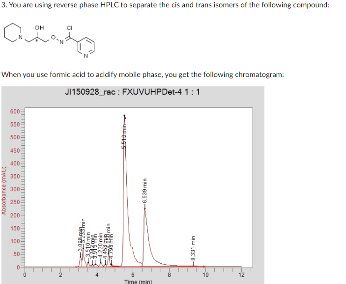 3. You are using reverse phase HPLC to separate the cis and trans isomers of the following compound:
он
When you use formic acid to acidify mobile phase, you get the following chromatogram:
J150928_rac : FXUVUHPDet-4 1:1
600
550
500
450
400
350
300
250
200
150
100
50
10
12
Time (min)
Absorbance (mAU)
3,098 gimin
3,510 min
913 MIA
-4.220 min
BE min
5.540min
-6.639 min
9.331 min
